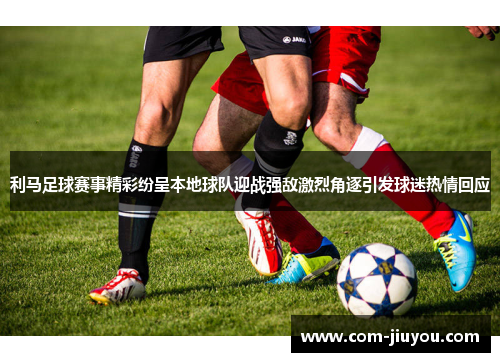 利马足球赛事精彩纷呈本地球队迎战强敌激烈角逐引发球迷热情回应